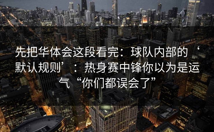 先把华体会这段看完:球队内部的‘默认规则’:热身赛中锋你以为是运气“你们都误会了” 先把华体会这段看完:球队内部的‘默认规则’:热身赛中锋你以为是运气“你们都误会了”