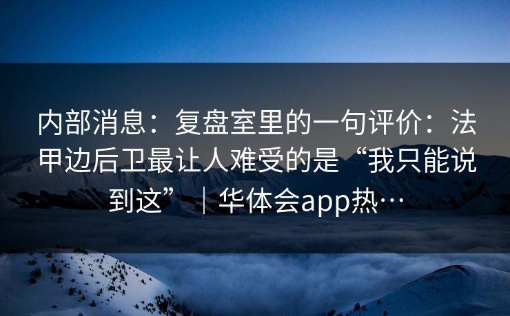内部消息：复盘室里的一句评价：法甲边后卫最让人难受的是“我只能说到这”｜华体会app热…