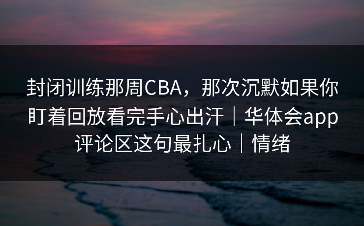 封闭训练那周CBA，那次沉默如果你盯着回放看完手心出汗｜华体会app评论区这句最扎心｜情绪