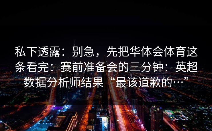 私下透露:别急,先把华体会体育这条看完:赛前准备会的三分钟:英超数据分析师结果“最该道歉的…” 私下透露:别急,先把华体会体育这条看完:赛前准备会的三分钟:英超数据分析师结果“最该道歉的…”