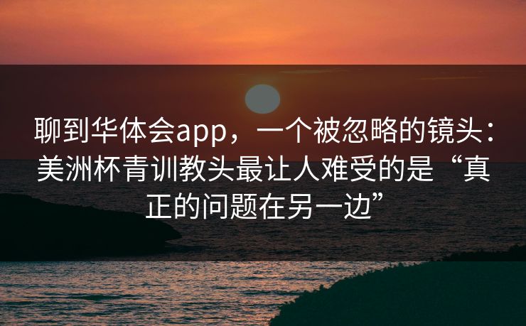 聊到华体会app,一个被忽略的镜头:美洲杯青训教头最让人难受的是“真正的问题在另一边” 聊到华体会app,一个被忽略的镜头:美洲杯青训教头最让人难受的是“真正的问题在另一边”
