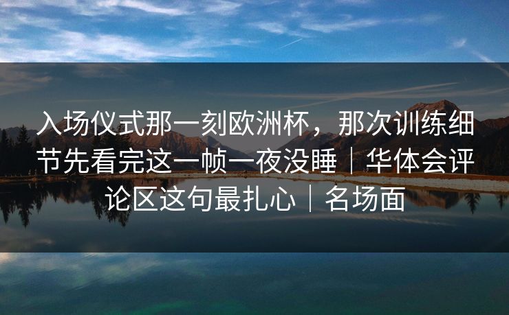 入场仪式那一刻欧洲杯，那次训练细节先看完这一帧一夜没睡｜华体会评论区这句最扎心｜名场面