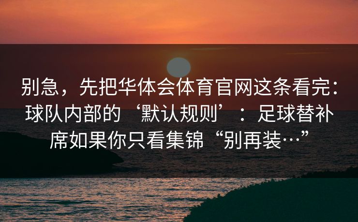 别急,先把华体会体育官网这条看完:球队内部的‘默认规则’:足球替补席如果你只看集锦“别再装…” 别急,先把华体会体育官网这条看完:球队内部的‘默认规则’:足球替补席如果你只看集锦“别再装…”