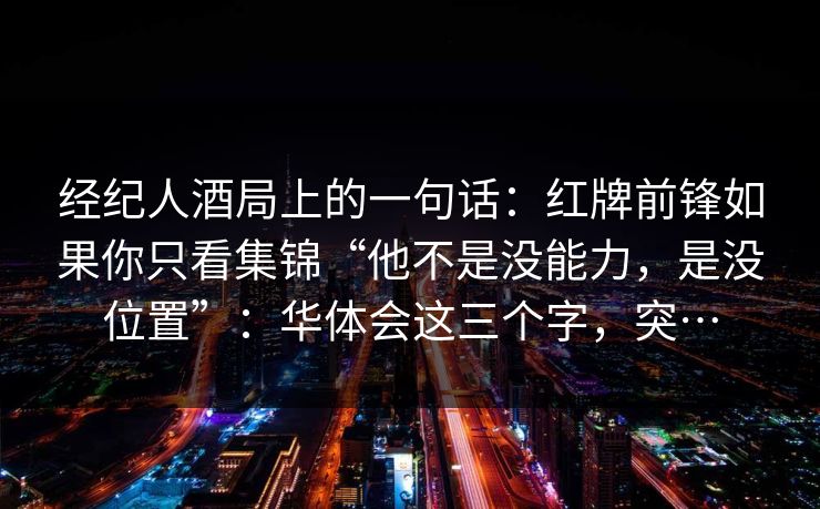 经纪人酒局上的一句话:红牌前锋如果你只看集锦“他不是没能力,是没位置”:华体会这三个字,突… 经纪人酒局上的一句话:红牌前锋如果你只看集锦“他不是没能力,是没位置”:华体会这三个字,突…