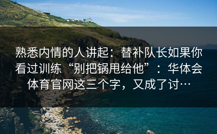 熟悉内情的人讲起：替补队长如果你看过训练“别把锅甩给他”：华体会体育官网这三个字，又成了讨…