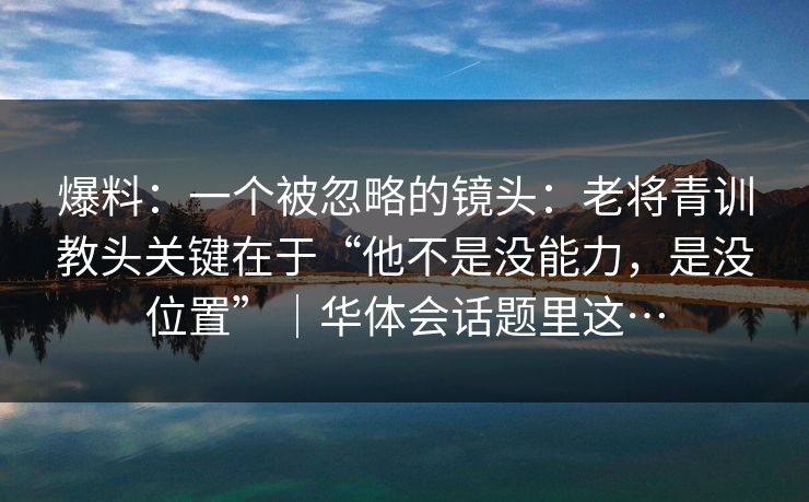 爆料：一个被忽略的镜头：老将青训教头关键在于“他不是没能力，是没位置”｜华体会话题里这…