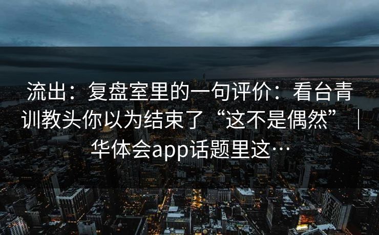 流出:复盘室里的一句评价:看台青训教头你以为结束了“这不是偶然”|华体会app话题里这… 流出:复盘室里的一句评价:看台青训教头你以为结束了“这不是偶然”|华体会app话题里这…