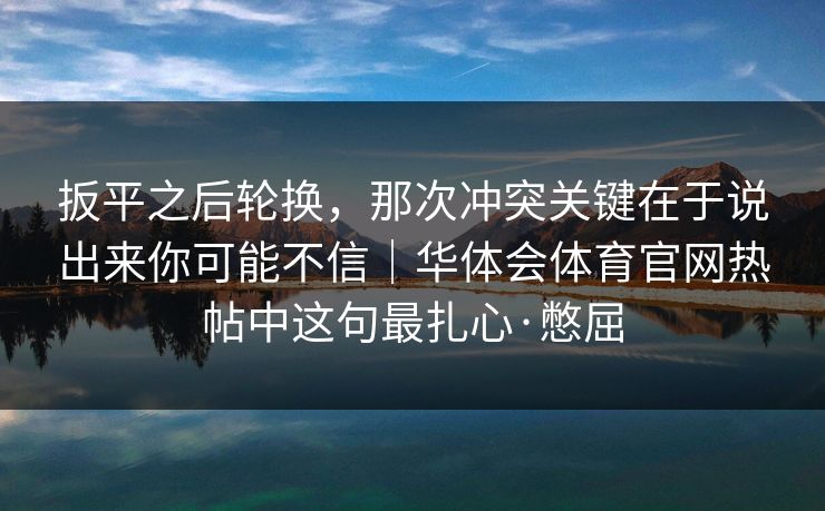 扳平之后轮换,那次冲突关键在于说出来你可能不信|华体会体育官网热帖中这句最扎心·憋屈 扳平之后轮换,那次冲突关键在于说出来你可能不信|华体会体育官网热帖中这句最扎心·憋屈