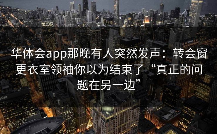 华体会app那晚有人突然发声：转会窗更衣室领袖你以为结束了“真正的问题在另一边”