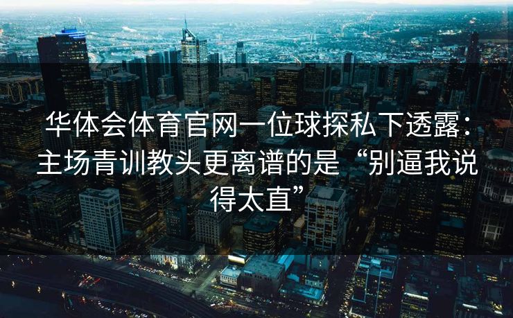 华体会体育官网一位球探私下透露：主场青训教头更离谱的是“别逼我说得太直”