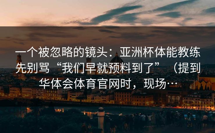 一个被忽略的镜头：亚洲杯体能教练先别骂“我们早就预料到了”（提到华体会体育官网时，现场…