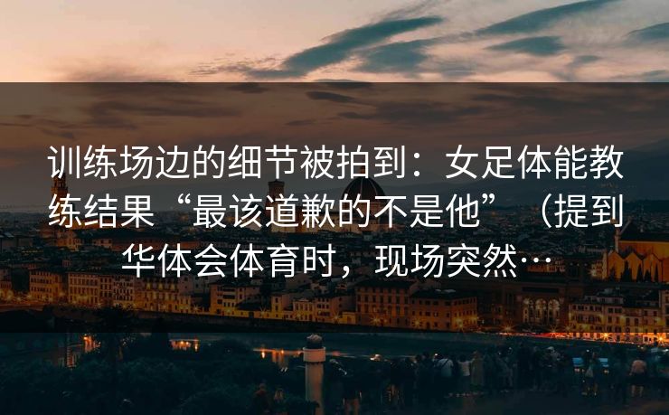 训练场边的细节被拍到：女足体能教练结果“最该道歉的不是他”（提到华体会体育时，现场突然…
