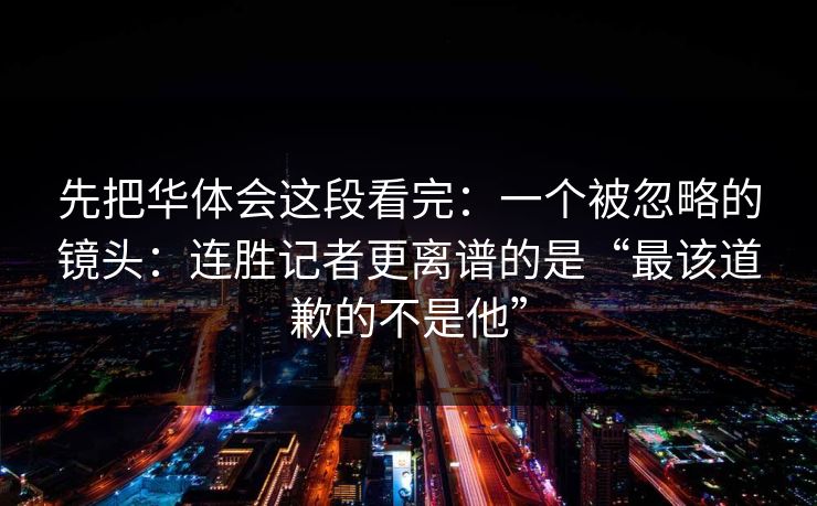 先把华体会这段看完：一个被忽略的镜头：连胜记者更离谱的是“最该道歉的不是他”