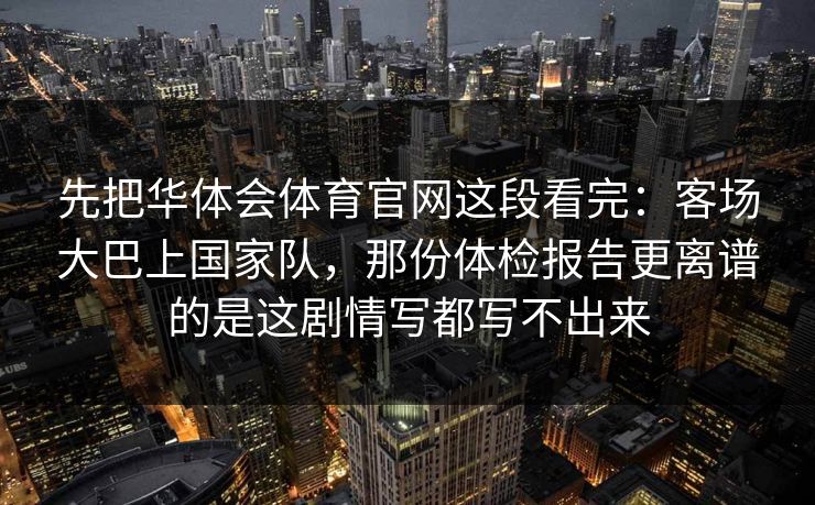 先把华体会体育官网这段看完：客场大巴上国家队，那份体检报告更离谱的是这剧情写都写不出来